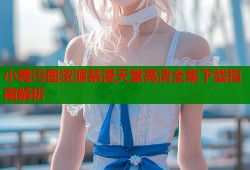 小舞污图资源禁漫天堂高清全集下载指南解析