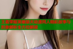 王者荣耀英雄禁天动漫同人精彩故事与形象解析全方位解读