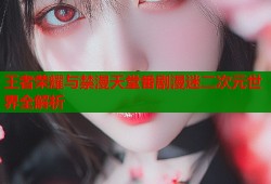 王者荣耀与禁漫天堂番剧漫迷二次元世界全解析
