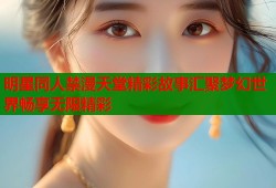 明星同人禁漫天堂精彩故事汇聚梦幻世界畅享无限精彩