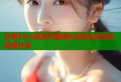 甘雨92m禁漫天堂精彩合集全彩高清资源分享