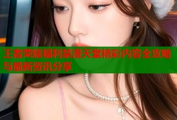 王者荣耀福利禁漫天堂精彩内容全攻略与最新资讯分享