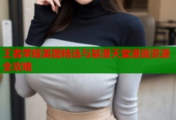 王者荣耀美图精选与禁漫天堂漫画资源全攻略