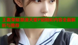 王者荣耀禁漫天堂P站精彩内容全面解析与推荐