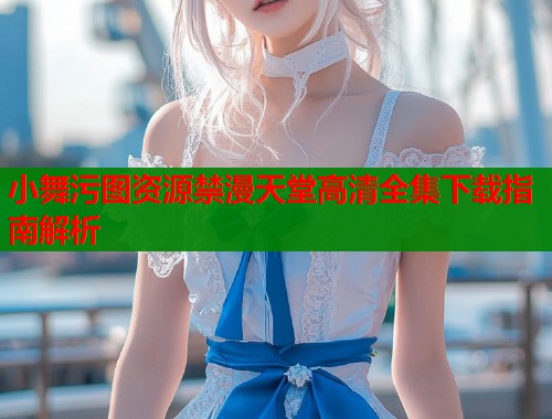 小舞污图资源禁漫天堂高清全集下载指南解析