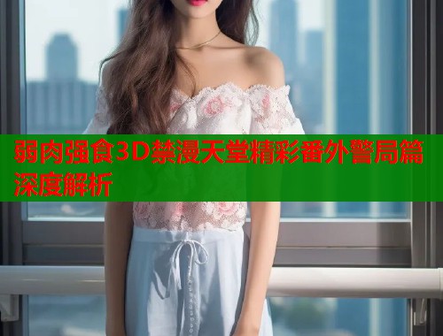 弱肉强食3D禁漫天堂精彩番外警局篇深度解析