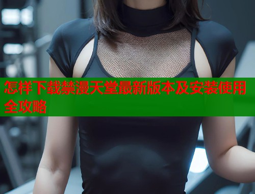 怎样下载禁漫天堂最新版本及安装使用全攻略
