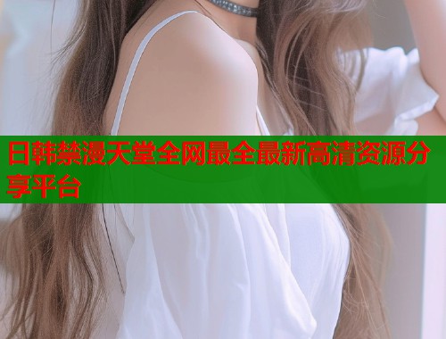 日韩禁漫天堂全网最全最新高清资源分享平台