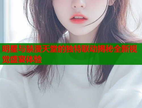 明星与禁漫天堂的独特联动揭秘全新视觉盛宴体验