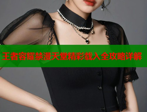 王者容耀禁漫天堂精彩载入全攻略详解