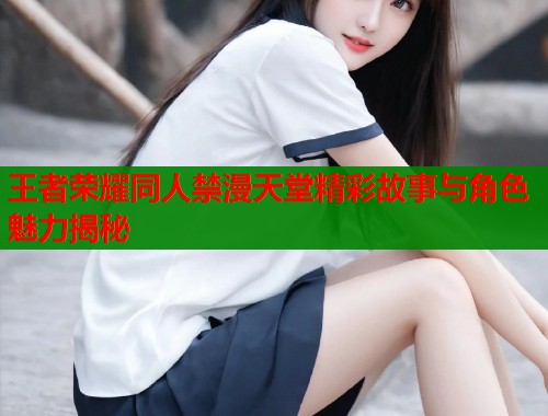 王者荣耀同人禁漫天堂精彩故事与角色魅力揭秘