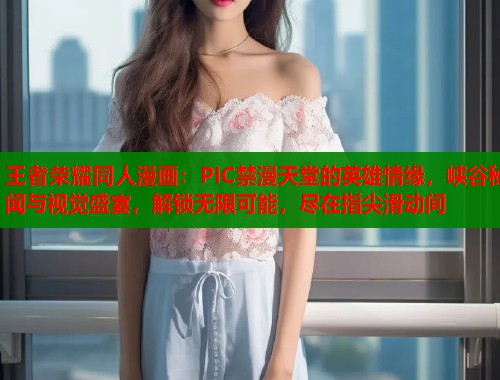 王者荣耀同人漫画：PIC禁漫天堂的英雄情缘，峡谷秘闻与视觉盛宴，解锁无限可能，尽在指尖滑动间