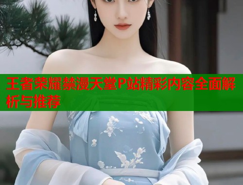 王者荣耀禁漫天堂P站精彩内容全面解析与推荐