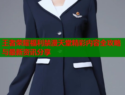 王者荣耀福利禁漫天堂精彩内容全攻略与最新资讯分享