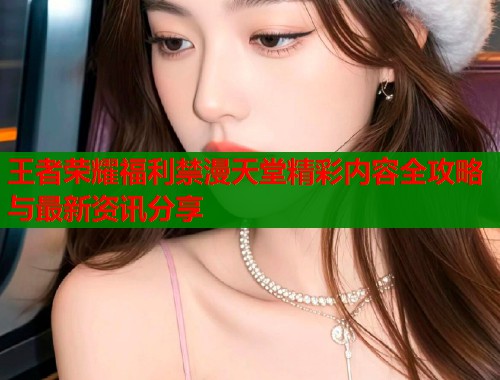 王者荣耀福利禁漫天堂精彩内容全攻略与最新资讯分享