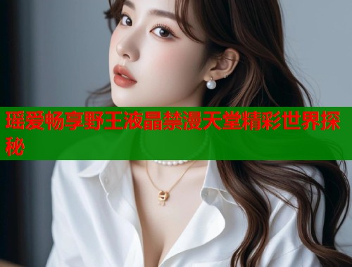 瑶爱畅享野王液晶禁漫天堂精彩世界探秘