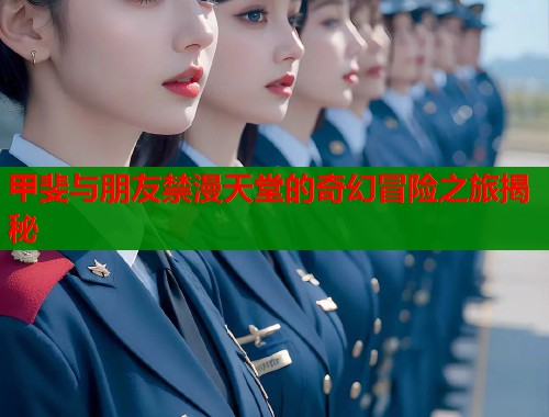 甲斐与朋友禁漫天堂的奇幻冒险之旅揭秘