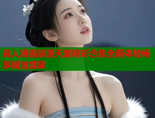 真人漫画禁漫天堂精彩合集全新体验畅享视觉盛宴