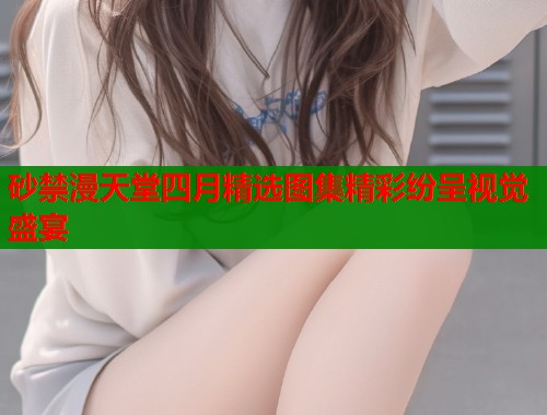 砂禁漫天堂四月精选图集精彩纷呈视觉盛宴