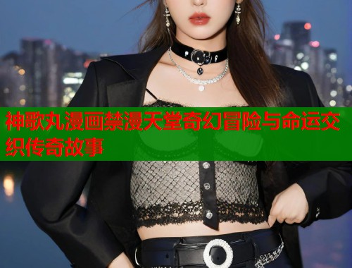神歌丸漫画禁漫天堂奇幻冒险与命运交织传奇故事