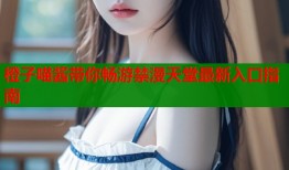 橙子喵酱带你畅游禁漫天堂最新入口指南