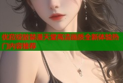 优菈绽放禁漫天堂高清画质全新体验热门内容推荐