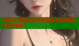 优菈绽放禁漫天堂高清画质全新体验热门内容推荐