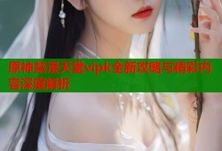 原神禁漫天堂vipk全新攻略与精彩内容深度解析