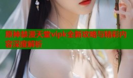 原神禁漫天堂vipk全新攻略与精彩内容深度解析