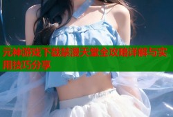 元神游戏下载禁漫天堂全攻略详解与实用技巧分享