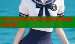 公孙离北北北砂禁漫天堂奇幻冒险全新篇章揭秘