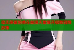 毫无保留的他在禁漫天堂展开极致冒险故事
