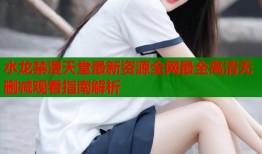 水龙禁漫天堂最新资源全网最全高清无删减观看指南解析