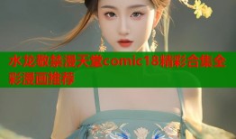 水龙敬禁漫天堂comic18精彩合集全彩漫画推荐