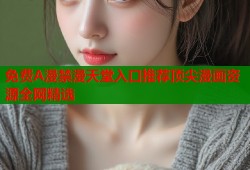 免费A漫禁漫天堂入口推荐顶尖漫画资源全网精选