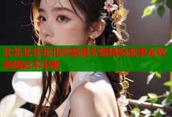 北北北北北北砂禁漫天堂精彩故事全收录精彩不停歇