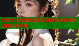 北北北北北北砂禁漫天堂精彩故事全收录精彩不停歇