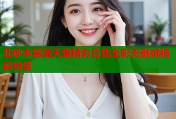 北砂本禁漫天堂精彩合集全彩无删减精彩纷呈