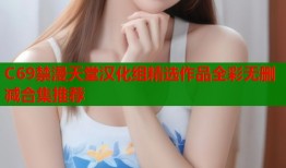 C69禁漫天堂汉化组精选作品全彩无删减合集推荐