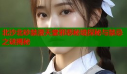 北沙北砂禁漫天堂邪恶秘境探秘与禁忌之谜揭秘