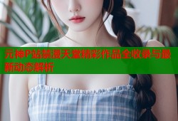 元神P站禁漫天堂精彩作品全收录与最新动态解析