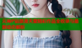 元神P站禁漫天堂精彩作品全收录与最新动态解析