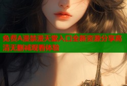 免费A漫禁漫天堂入口全新资源分享高清无删减观看体验