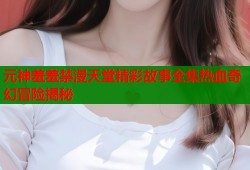 元神羞羞禁漫天堂精彩故事全集热血奇幻冒险揭秘