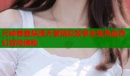 元神羞羞禁漫天堂精彩故事全集热血奇幻冒险揭秘