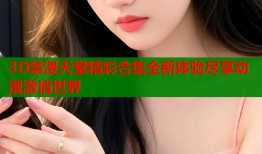 3D禁漫天堂精彩合集全新体验尽享动漫激情世界