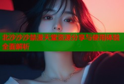 北沙沙沙禁漫天堂资源分享与使用体验全面解析