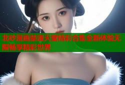 北砂漫画禁漫天堂精彩合集全新体验无限畅享精彩世界