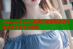 cheaper2.work禁漫天堂最新资源全集免费下载平台推荐