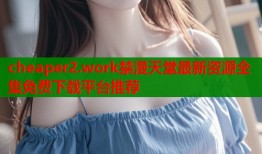 cheaper2.work禁漫天堂最新资源全集免费下载平台推荐
